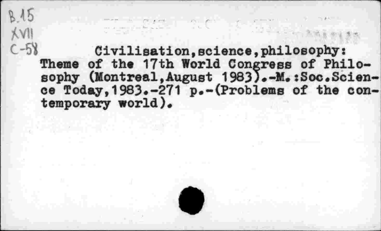 ﻿MS --	.. r .
Xvii
C-5*i	Civilisation, science, philosophy:
Theme of the 17th World Congress of Philosophy (Montreal,August 1983)*-M.:Soc.Science Today,1983»-271 p.-(Problems of the contemporary world)«